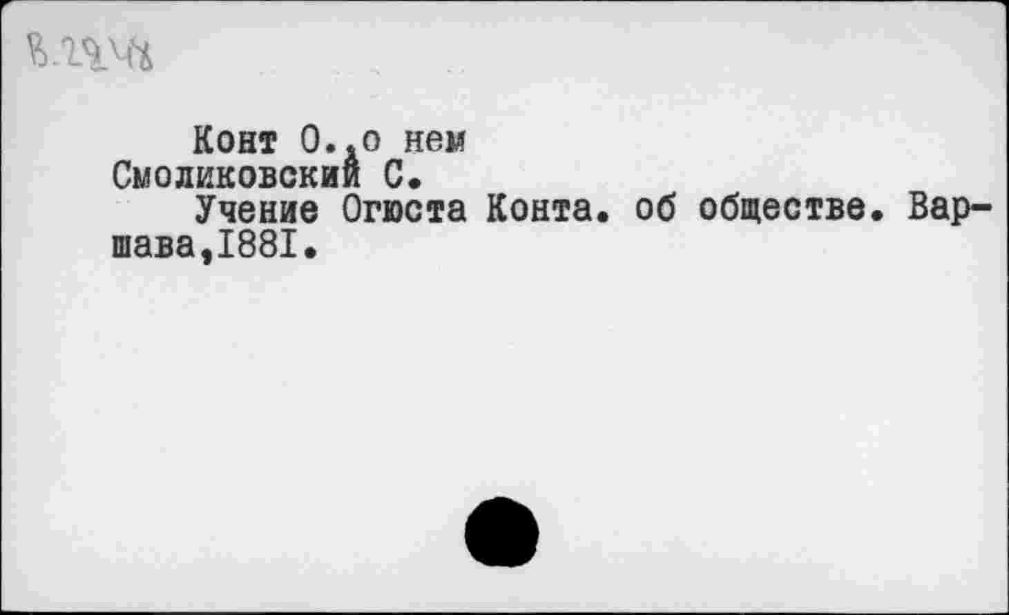 ﻿Конт О..о нем Смоликовскии 0«
Учение Огюста Конта, об обществе. Вар-шава,1881.